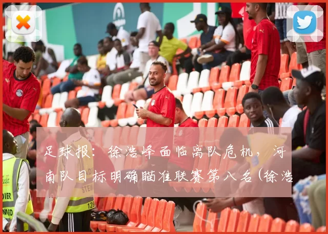 足球报：徐浩峰面临离队危机，河南队目标明确瞄准联赛第八名(徐浩峰采访视频)