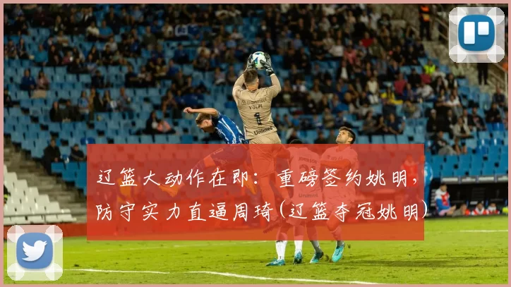 辽篮大动作在即：重磅签约姚明，防守实力直逼周琦(辽篮夺冠姚明)