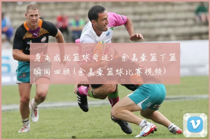 身高成就篮球奇迹：余嘉豪篮下篮瞬间回顾(余嘉豪篮球比赛视频)