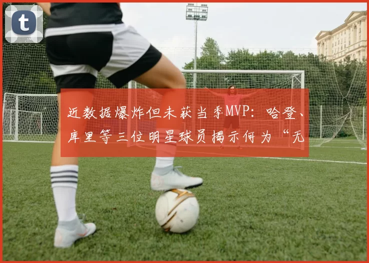 近数据爆炸但未获当季MVP：哈登、库里等三位明星球员揭示何为“无冕之王”